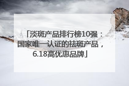 淡斑产品排行榜10强：国家唯一认证的祛斑产品，6.18高优惠品牌