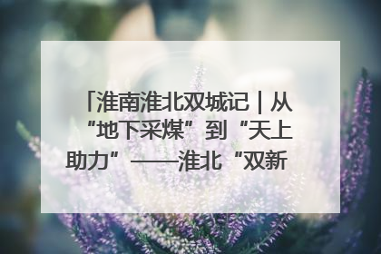 淮南淮北双城记｜从“地下采煤”到“天上助力”——淮北“双新”产业突围记