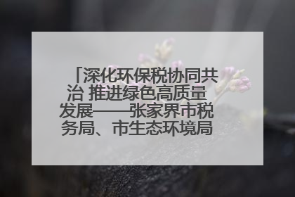 深化环保税协同共治 推进绿色高质量发展——张家界市税务局、市生态环境局签署合作备忘录