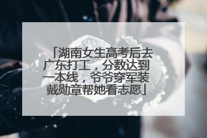湖南女生高考后去广东打工，分数达到一本线，爷爷穿军装戴勋章帮她看志愿