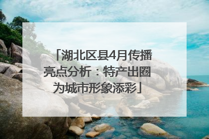 湖北区县4月传播亮点分析：特产出圈为城市形象添彩