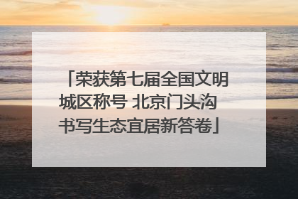 荣获第七届全国文明城区称号 北京门头沟书写生态宜居新答卷