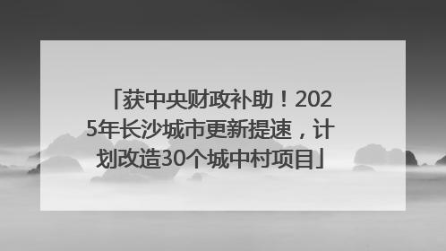 获中央财政补助！2025年长沙城市更新提速，计划改造30个城中村项目