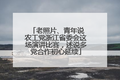 老照片、青年说 农工党浙江省委会这场演讲比赛，述说多党合作初心延续