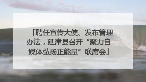 聘任宣传大使、发布管理办法，延津县召开“聚力自媒体弘扬正能量”联席会