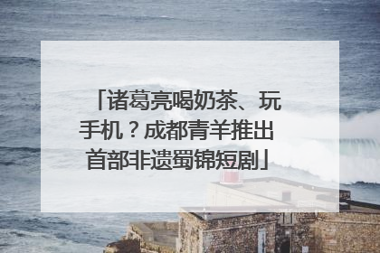 诸葛亮喝奶茶、玩手机？成都青羊推出首部非遗蜀锦短剧