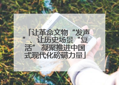让革命文物“发声”、让历史场景“复活” 凝聚推进中国式现代化磅礴力量