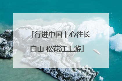行进中国丨心往长白山 松花江上游