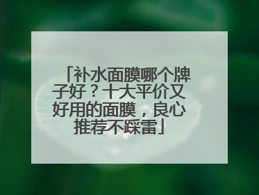 补水面膜哪个牌子好？十大平价又好用的面膜，良心推荐不踩雷