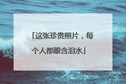 这张珍贵照片，每个人都眼含泪水