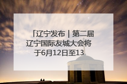 辽宁发布｜第二届辽宁国际友城大会将于6月12日至13日在沈阳举办