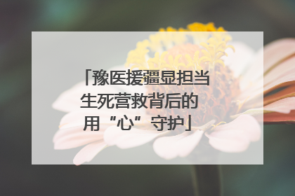 豫医援疆显担当 生死营救背后的用“心”守护