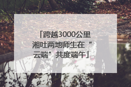 跨越3000公里 湘吐两地师生在“云端”共度端午