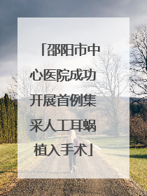 邵阳市中心医院成功开展首例集采人工耳蜗植入手术