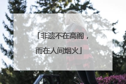 非遗不在高阁，而在人间烟火