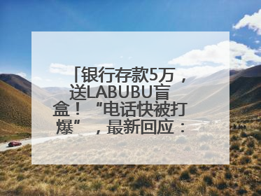 银行存款5万，送LABUBU盲盒！“电话快被打爆”，最新回应：统一活动，进货渠道不清楚