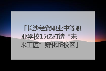 长沙经贸职业中等职业学校15亿打造“未来工匠”孵化新校区