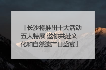 长沙将推出十大活动五大特展 邀你共赴文化和自然遗产日盛宴