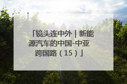 镜头连中外｜新能源汽车的中国-中亚跨国路（15）