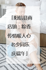 阳信县商店镇：粽香传情暖人心 老少同乐庆端午