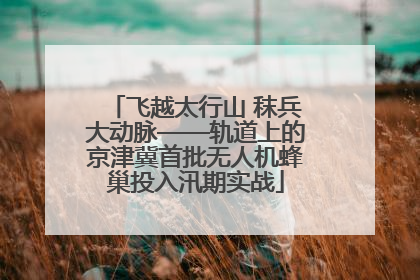 飞越太行山 秣兵大动脉——轨道上的京津冀首批无人机蜂巢投入汛期实战