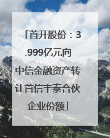 首开股份：3.999亿元向中信金融资产转让首信丰泰合伙企业份额