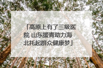 高原上有了三级医院 山东援青助力海北托起群众健康梦
