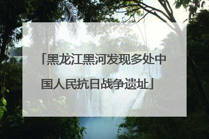 黑龙江黑河发现多处中国人民抗日战争遗址