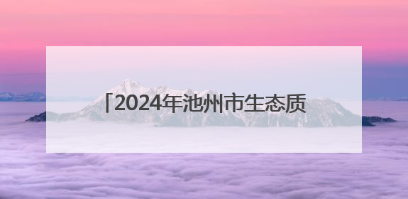 2024年池州市生态质量评价为“一类” 城区空气质量优良率87.2%