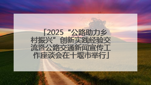 2025“公路助力乡村振兴”创新实践经验交流暨公路交通新闻宣传工作座谈会在十堰市举行