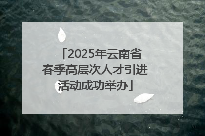 2025年云南省春季高层次人才引进活动成功举办