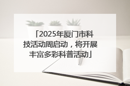 2025年厦门市科技活动周启动，将开展丰富多彩科普活动