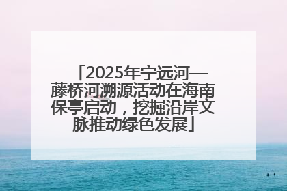 2025年宁远河—藤桥河溯源活动在海南保亭启动，挖掘沿岸文脉推动绿色发展