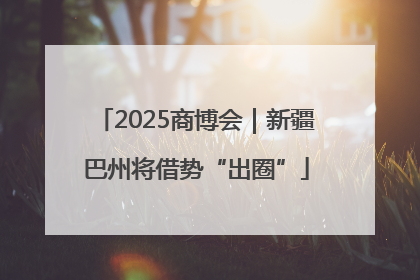 2025商博会｜新疆巴州将借势“出圈”