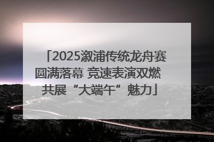 2025溆浦传统龙舟赛圆满落幕 竞速表演双燃 共展“大端午”魅力