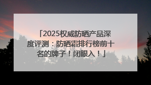 2025权威防晒产品深度评测：防晒霜排行榜前十名的牌子！闭眼入！