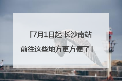 7月1日起 长沙南站前往这些地方更方便了