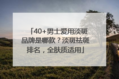 40+男士爱用淡斑品牌是哪款？淡斑祛斑排名，全肤质适用