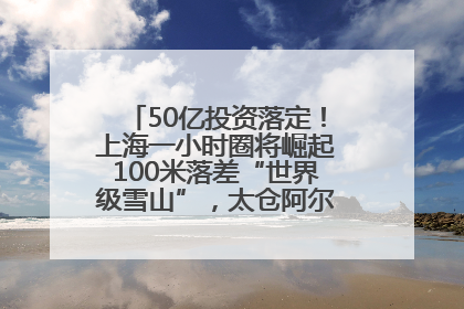 50亿投资落定！上海一小时圈将崛起100米落差“世界级雪山”，太仓阿尔卑斯二期重磅开工
