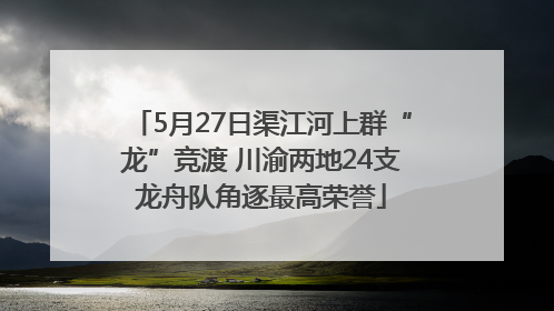 5月27日渠江河上群“龙”竞渡 川渝两地24支龙舟队角逐最高荣誉