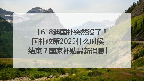 618遇国补突然没了！国补政策2025什么时候结束？国家补贴最新消息